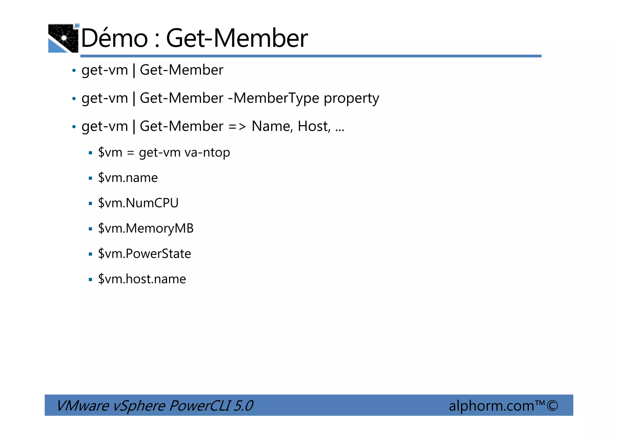 Démo : Get-Member
• get-vm | Get-Member
• get-vm | Get-Member -MemberType property
• get-vm | Get-Member => Name, Host, ...
$vm = get-vm va-ntop
$vm.name
$vm.NumCPU
VMware vSphere PowerCLI 5.0 alphorm.com™©
$vm.MemoryMB
$vm.PowerState
$vm.host.name
 