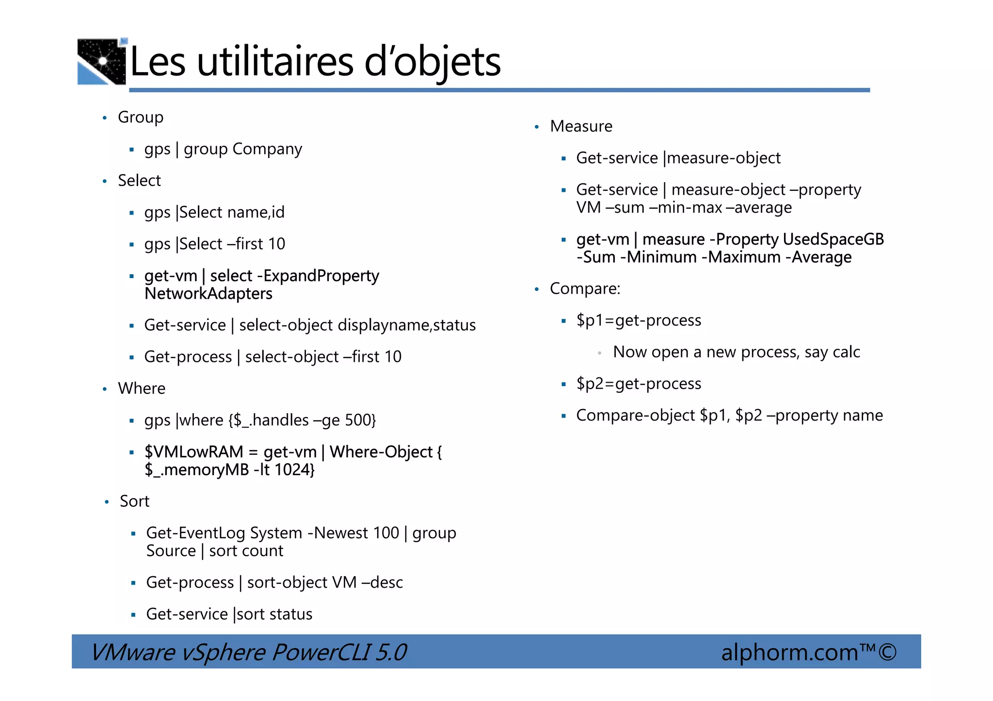Les utilitaires d’objets
• Group
gps | group Company
• Select
gps |Select name,id
gps |Select –first 10
get-vm | select -ExpandProperty
NetworkAdapters
Get-service | select-object displayname,status
Get-process | select-object –first 10
• Measure
Get-service |measure-object
Get-service | measure-object –property
VM –sum –min-max –average
get-vm | measure -Property UsedSpaceGB
-Sum -Minimum -Maximum -Average
• Compare:
$p1=get-process
• Now open a new process, say calc
VMware vSphere PowerCLI 5.0 alphorm.com™©
Get-process | select-object –first 10
• Where
gps |where {$_.handles –ge 500}
$VMLowRAM = get-vm | Where-Object {
$_.memoryMB -lt 1024}
• Sort
Get-EventLog System -Newest 100 | group
Source | sort count
Get-process | sort-object VM –desc
Get-service |sort status
• Now open a new process, say calc
$p2=get-process
Compare-object $p1, $p2 –property name
 