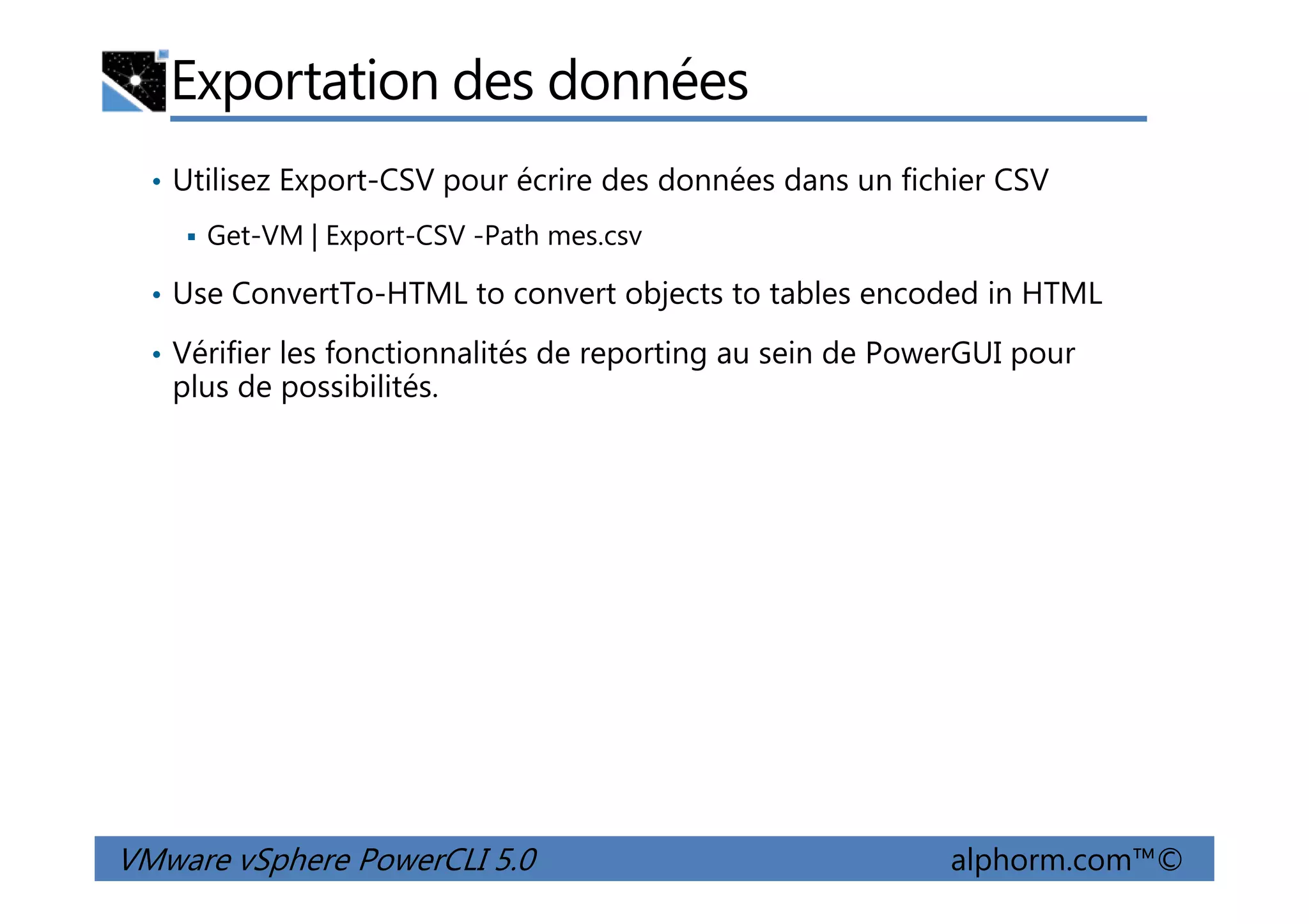 Exportation des données
• Utilisez Export-CSV pour écrire des données dans un fichier CSV
Get-VM | Export-CSV -Path mes.csv
• Use ConvertTo-HTML to convert objects to tables encoded in HTML
• Vérifier les fonctionnalités de reporting au sein de PowerGUI pour
plus de possibilités.
VMware vSphere PowerCLI 5.0 alphorm.com™©
 