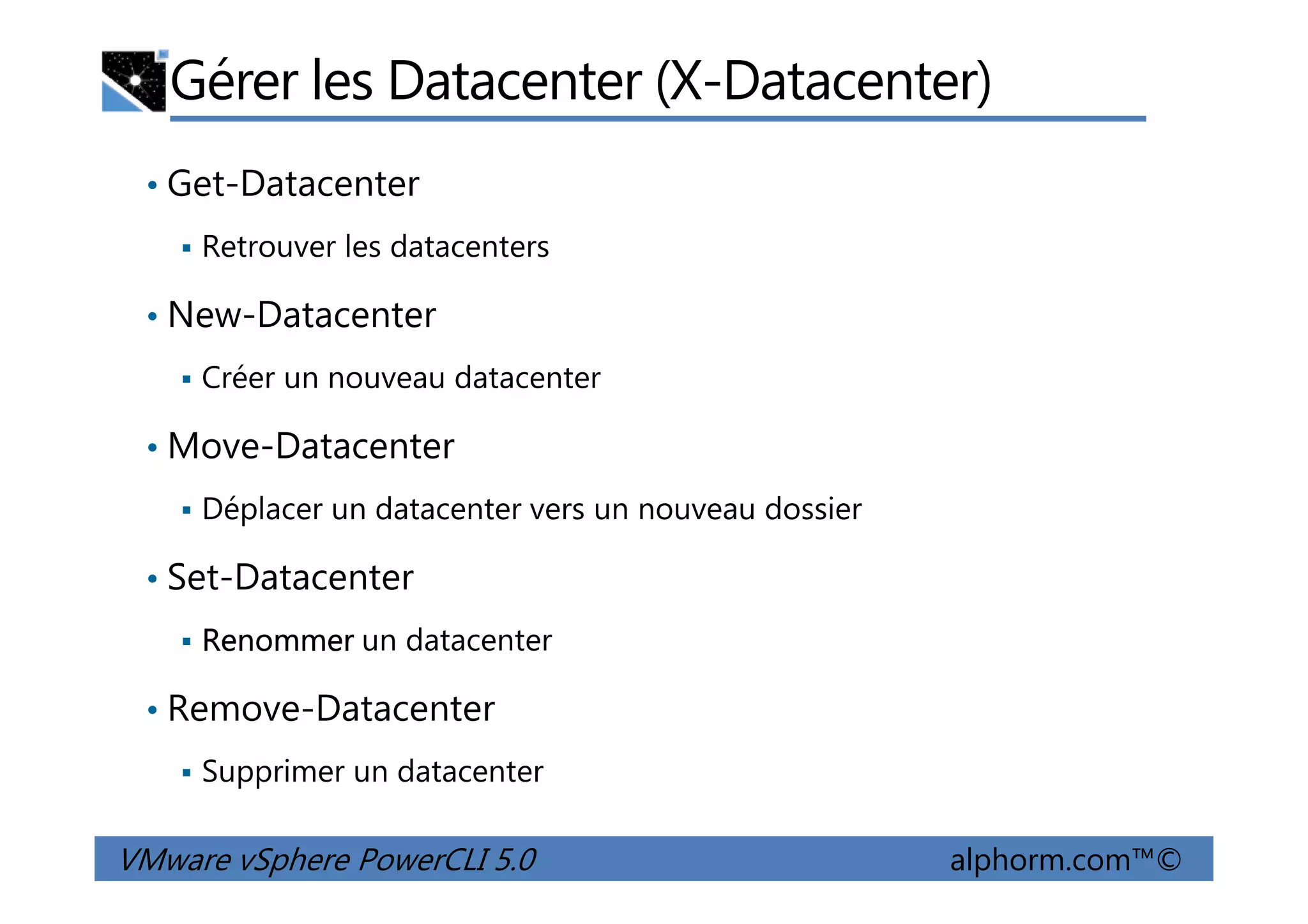 Gérer les Datacenter (X-Datacenter)
• Get-Datacenter
Retrouver les datacenters
• New-Datacenter
Créer un nouveau datacenter
• Move-Datacenter
VMware vSphere PowerCLI 5.0 alphorm.com™©
• Move-Datacenter
Déplacer un datacenter vers un nouveau dossier
• Set-Datacenter
Renommer un datacenter
• Remove-Datacenter
Supprimer un datacenter
 