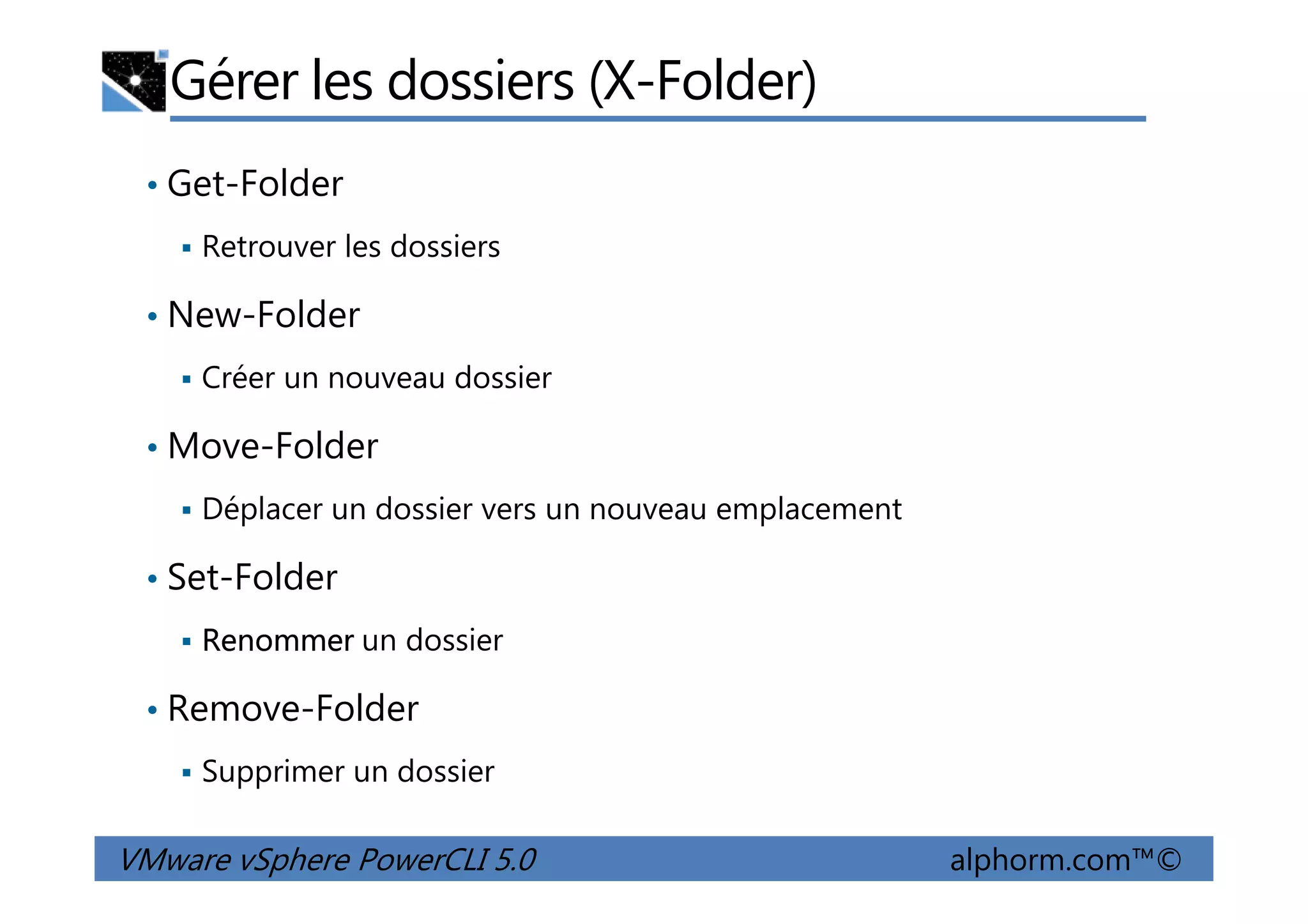 Gérer les dossiers (X-Folder)
• Get-Folder
Retrouver les dossiers
• New-Folder
Créer un nouveau dossier
• Move-Folder
VMware vSphere PowerCLI 5.0 alphorm.com™©
• Move-Folder
Déplacer un dossier vers un nouveau emplacement
• Set-Folder
Renommer un dossier
• Remove-Folder
Supprimer un dossier
 