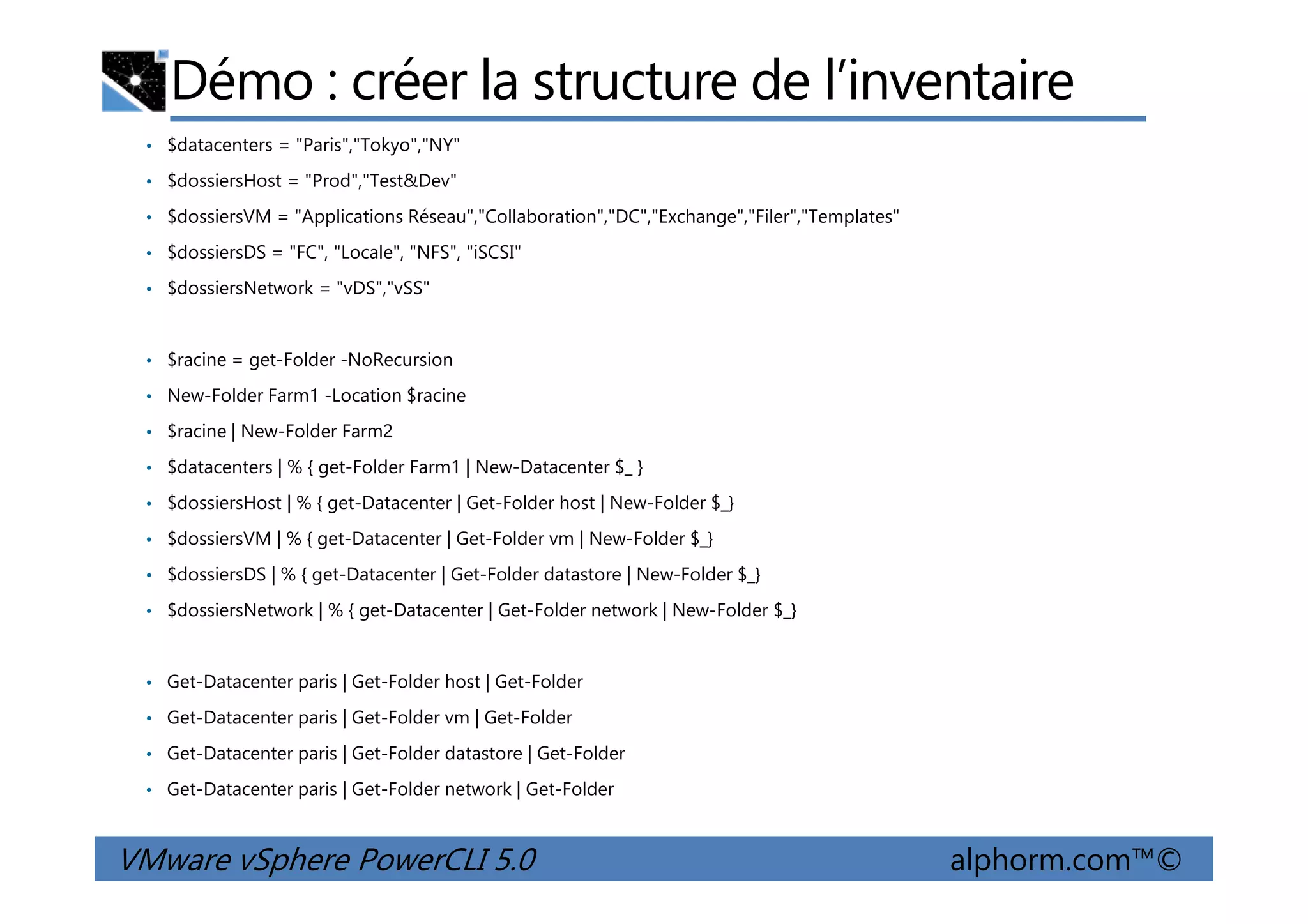 Démo : créer la structure de l’inventaire
• $datacenters = "Paris","Tokyo","NY"
• $dossiersHost = "Prod","Test&Dev"
• $dossiersVM = "Applications Réseau","Collaboration","DC","Exchange","Filer","Templates"
• $dossiersDS = "FC", "Locale", "NFS", "iSCSI"
• $dossiersNetwork = "vDS","vSS"
• $racine = get-Folder -NoRecursion
• New-Folder Farm1 -Location $racine
• $racine | New-Folder Farm2
• $datacenters | % { get-Folder Farm1 | New-Datacenter $_ }
VMware vSphere PowerCLI 5.0 alphorm.com™©
• $datacenters | % { get-Folder Farm1 | New-Datacenter $_ }
• $dossiersHost | % { get-Datacenter | Get-Folder host | New-Folder $_}
• $dossiersVM | % { get-Datacenter | Get-Folder vm | New-Folder $_}
• $dossiersDS | % { get-Datacenter | Get-Folder datastore | New-Folder $_}
• $dossiersNetwork | % { get-Datacenter | Get-Folder network | New-Folder $_}
• Get-Datacenter paris | Get-Folder host | Get-Folder
• Get-Datacenter paris | Get-Folder vm | Get-Folder
• Get-Datacenter paris | Get-Folder datastore | Get-Folder
• Get-Datacenter paris | Get-Folder network | Get-Folder
 