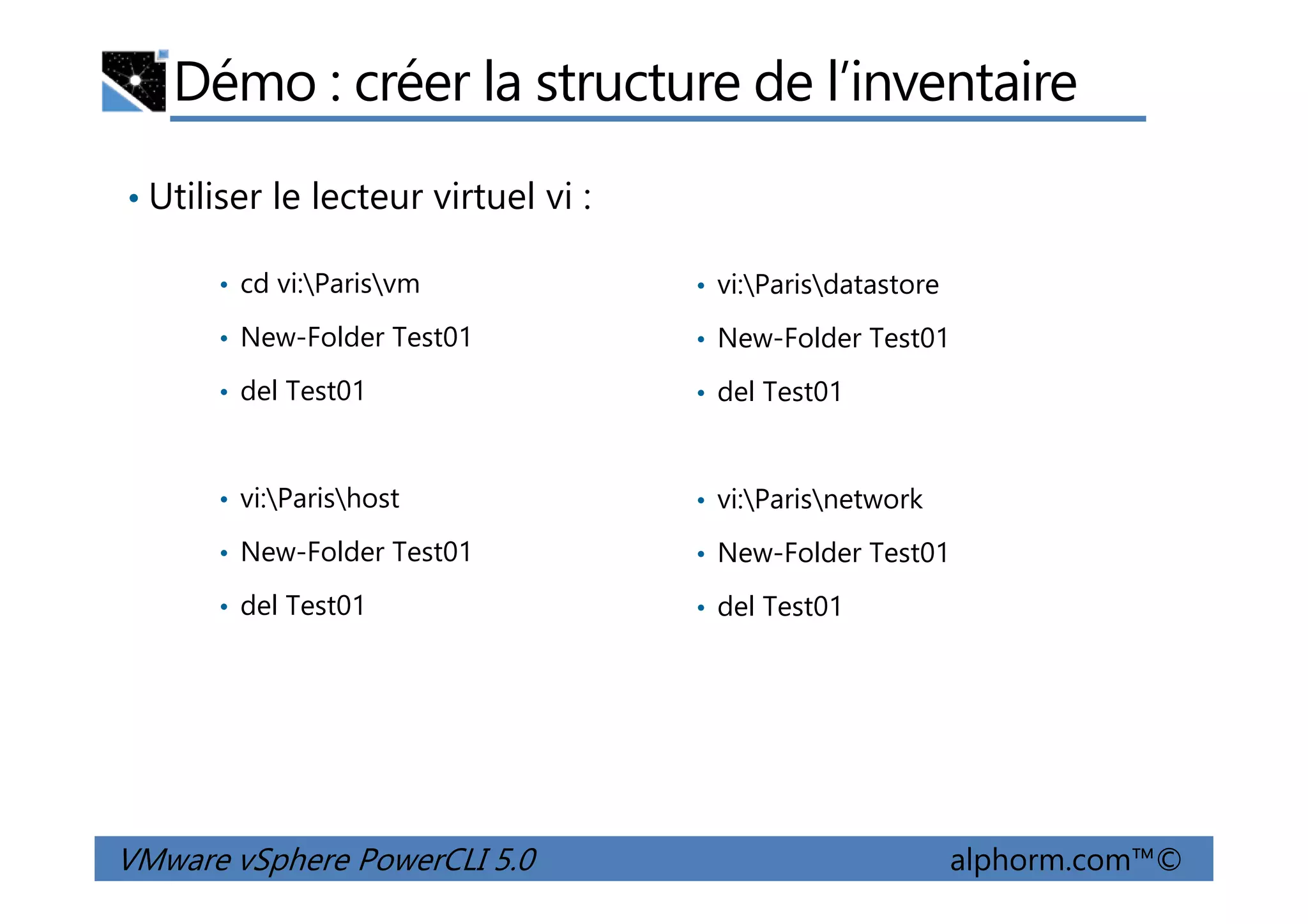 Démo : créer la structure de l’inventaire
• cd vi:Parisvm
• New-Folder Test01
• del Test01
• vi:Parisdatastore
• New-Folder Test01
• del Test01
• Utiliser le lecteur virtuel vi :
VMware vSphere PowerCLI 5.0 alphorm.com™©
• vi:Parishost
• New-Folder Test01
• del Test01
• vi:Parisnetwork
• New-Folder Test01
• del Test01
 