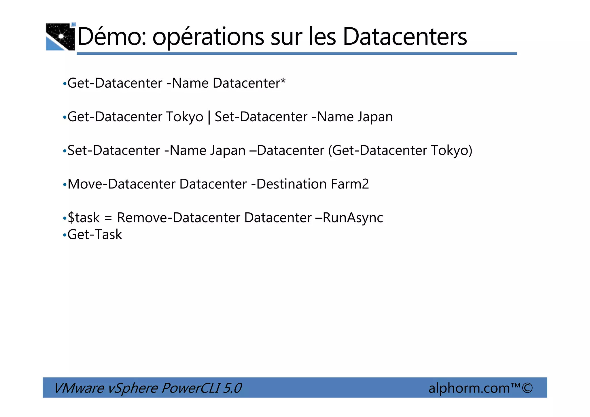 Démo: opérations sur les Datacenters
•Get-Datacenter -Name Datacenter*
•Get-Datacenter Tokyo | Set-Datacenter -Name Japan
•Set-Datacenter -Name Japan –Datacenter (Get-Datacenter Tokyo)
•Move-Datacenter Datacenter -Destination Farm2
$task = Remove-Datacenter Datacenter –RunAsync
VMware vSphere PowerCLI 5.0 alphorm.com™©
•$task = Remove-Datacenter Datacenter –RunAsync
•Get-Task
 