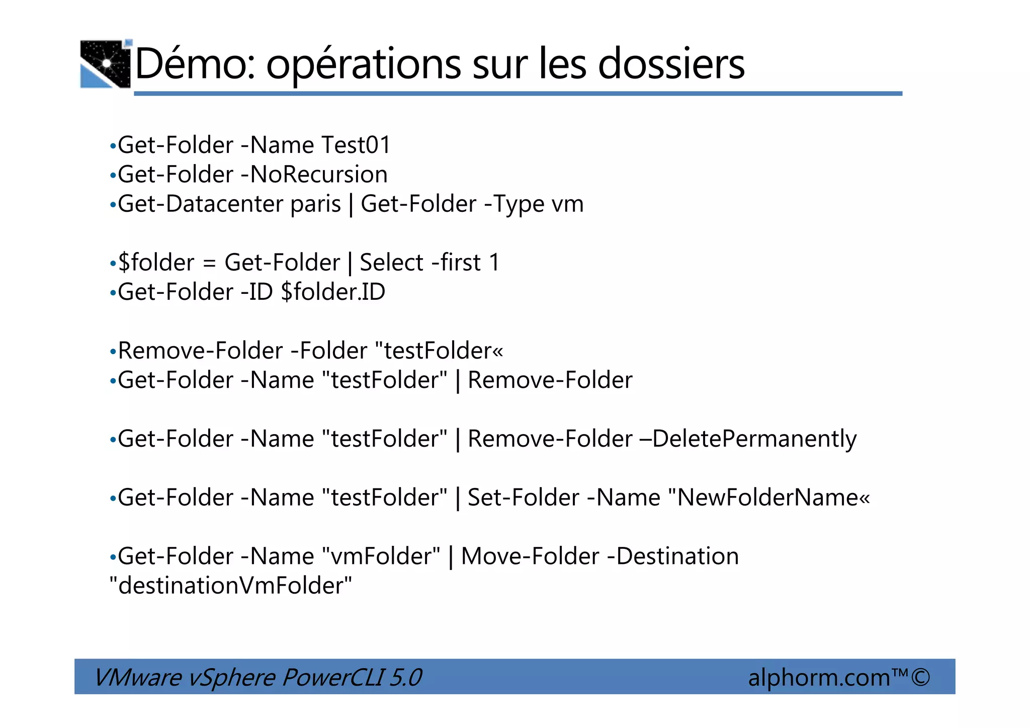 Démo: opérations sur les dossiers
•Get-Folder -Name Test01
•Get-Folder -NoRecursion
•Get-Datacenter paris | Get-Folder -Type vm
•$folder = Get-Folder | Select -first 1
•Get-Folder -ID $folder.ID
•Remove-Folder -Folder "testFolder«
Get-Folder -Name "testFolder" | Remove-Folder
VMware vSphere PowerCLI 5.0 alphorm.com™©
•Remove-Folder -Folder "testFolder«
•Get-Folder -Name "testFolder" | Remove-Folder
•Get-Folder -Name "testFolder" | Remove-Folder –DeletePermanently
•Get-Folder -Name "testFolder" | Set-Folder -Name "NewFolderName«
•Get-Folder -Name "vmFolder" | Move-Folder -Destination
"destinationVmFolder"
 