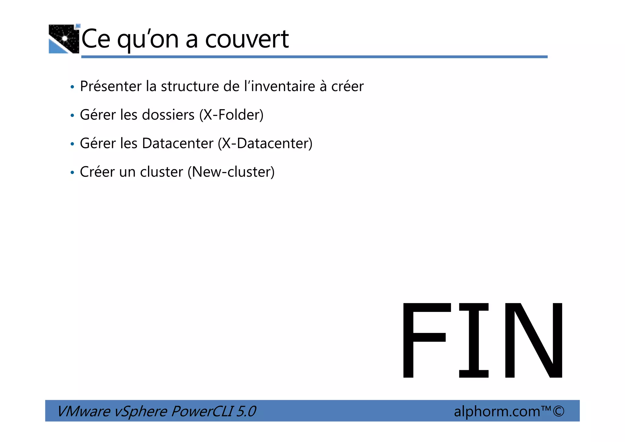 Ce qu’on a couvert
• Présenter la structure de l’inventaire à créer
• Gérer les dossiers (X-Folder)
• Gérer les Datacenter (X-Datacenter)
• Créer un cluster (New-cluster)
VMware vSphere PowerCLI 5.0 alphorm.com™©
FIN
 