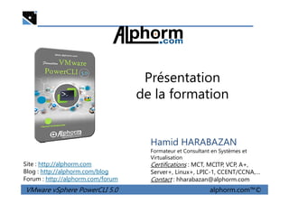 Présentation
de la formation
VMware vSphere PowerCLI 5.0 alphorm.com™©
Hamid HARABAZAN
Formateur et Consultant en Systèmes et
Virtualisation
Certifications : MCT, MCITP, VCP, A+,
Server+, Linux+, LPIC-1, CCENT/CCNA,…
Contact : hharabazan@alphorm.com
Site : http://alphorm.com
Blog : http://alphorm.com/blog
Forum : http://alphorm.com/forum
 