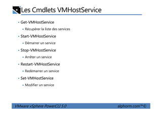 Les Cmdlets VMHostService
• Get-VMHostService
Récupérer la liste des services
• Start-VMHostService
Démarrer un service
• Stop-VMHostService
Arrêter un service
VMware vSphere PowerCLI 5.0 alphorm.com™©
Arrêter un service
• Restart-VMHostService
Redémarrer un service
• Set-VMHostService
Modifier un service
 