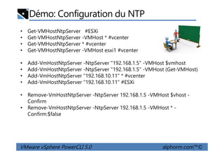 Démo: Configuration du NTP
• Get-VMHostNtpServer #ESXi
• Get-VMHostNtpServer -VMHost * #vcenter
• Get-VMHostNtpServer * #vcenter
• Get-VMHostNtpServer -VMHost esxi1 #vcenter
• Add-VmHostNtpServer -NtpServer "192.168.1.5" -VMHost $vmhost
• Add-VmHostNtpServer -NtpServer "192.168.1.5" -VMHost (Get-VMHost)
• Add-VmHostNtpServer "192.168.10.11" * #vcenter
Add-VmHostNtpServer "192.168.10.11" #ESXi
VMware vSphere PowerCLI 5.0 alphorm.com™©
• Add-VmHostNtpServer "192.168.10.11" #ESXi
• Remove-VmHostNtpServer -NtpServer 192.168.1.5 -VMHost $vhost -
Confirm
• Remove-VmHostNtpServer -NtpServer 192.168.1.5 -VMHost * -
Confirm:$false
 