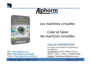 Les machines virtuelles
Créer et Gérer
VMware vSphere PowerCLI 5.0 alphorm.com™©
Hamid HARABAZAN
Formateur et Consultant en Systèmes et
Virtualisation
Certifications : MCT, MCITP, VCP, A+,
Server+, Linux+, LPIC-1, CCENT/CCNA,…
Contact : hharabazan@alphorm.com
Site : http://alphorm.com
Blog : http://alphorm.com/blog
Forum : http://alphorm.com/forum
Créer et Gérer
les machines virtuelles
 