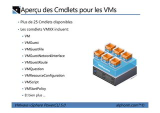 Aperçu des Cmdlets pour les VMs
• Plus de 25 Cmdlets disponibles
• Les comdlets VMXX incluent:
VM
VMGuest
VMGuestFile
VMGuestNetworkInterface
VMware vSphere PowerCLI 5.0 alphorm.com™©
VMGuestNetworkInterface
VMGuestRoute
VMQuestion
VMResourceConfiguration
VMScript
VMStartPolicy
Et bien plus ...
 