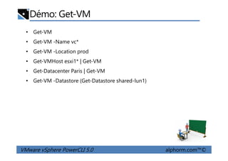 Démo: Get-VM
• Get-VM
• Get-VM -Name vc*
• Get-VM -Location prod
• Get-VMHost esxi1* | Get-VM
• Get-Datacenter Paris | Get-VM
• Get-VM -Datastore (Get-Datastore shared-lun1)
VMware vSphere PowerCLI 5.0 alphorm.com™©
• Get-VM -Datastore (Get-Datastore shared-lun1)
 