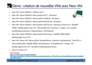 Démo : création de nouvelles VMs avec New-VM
• New-VM -Name VMTest1 -VMHost esxi1*
• New-VM -Name VMTest4 -ResourcePool esxi1* -RunAsync
• New-VM -Name VMTest2 -ResourcePool ProdPool -RunAsync
• New-VM -Name VMTest3 -ResourcePool MonCluster -RunAsync
• New-VM -Name VMTest5 -ResourcePool MonCluster -Datastore shared-lun1 -DiskMB
10000 -DiskStorageFormat Thin -MemoryMB 256 -NumCpu 2 -Floppy -CD -GuestId
winNetDatacenterGuest -NetworkName "VM Network"
VMware vSphere PowerCLI 5.0 alphorm.com™©
• New-VM -Name VMTest6 -ResourcePool Moncluster -DiskMB 10000,20000 -
DiskStorageFormat Thin
• New-VM -Name VM -ResourcePool $targetVMhost -Datastore sanDatastore1 -NumCPU 2 -
MemoryMB 4096 -DiskMB 40000 -NetworkName "PrivateNetwork" -Floppy -CD -
DiskStorageFormat Thin -GuestID winNetDatacenterGuest
• get-vm vmtest1 | fl *
PourleGuestId:
http://pubs.vmware.com/vsphere-
50/index.jsp?topic=%2Fcom.vmware.wssdk.apiref.doc_50%2Fvim.vm.GuestOsDescriptor.GuestOs
Identifier.html
 