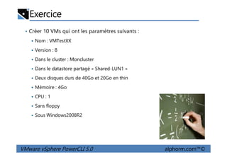Exercice
• Créer 10 VMs qui ont les paramètres suivants :
Nom : VMTestXX
Version : 8
Dans le cluster : Moncluster
Dans le datastore partagé « Shared-LUN1 »
Deux disques durs de 40Go et 20Go en thin
VMware vSphere PowerCLI 5.0 alphorm.com™©
Deux disques durs de 40Go et 20Go en thin
Mémoire : 4Go
CPU : 1
Sans floppy
Sous Windows2008R2
 