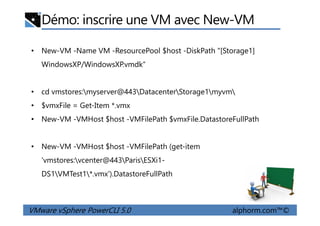 Démo: inscrire une VM avec New-VM
• New-VM -Name VM -ResourcePool $host -DiskPath "[Storage1]
WindowsXP/WindowsXP.vmdk“
• cd vmstores:myserver@443DatacenterStorage1myvm
• $vmxFile = Get-Item *.vmx
VMware vSphere PowerCLI 5.0 alphorm.com™©
• New-VM -VMHost $host -VMFilePath $vmxFile.DatastoreFullPath
• New-VM -VMHost $host -VMFilePath (get-item
'vmstores:vcenter@443ParisESXi1-
DS1VMTest1*.vmx').DatastoreFullPath
 