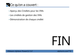 Ce qu’on a couvert :
• Aperçu des Cmdlets pour les VMs
• Les cmdlets de gestion des VMs
• Démonstration de chaque cmdlet
VMware vSphere PowerCLI 5.0 alphorm.com™©
FIN
 