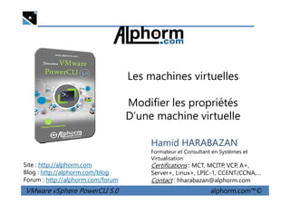 Les machines virtuelles
Modifier les propriétés
VMware vSphere PowerCLI 5.0 alphorm.com™©
Hamid HARABAZAN
Formateur et Consultant en Systèmes et
Virtualisation
Certifications : MCT, MCITP, VCP, A+,
Server+, Linux+, LPIC-1, CCENT/CCNA,…
Contact : hharabazan@alphorm.com
Site : http://alphorm.com
Blog : http://alphorm.com/blog
Forum : http://alphorm.com/forum
Modifier les propriétés
D’une machine virtuelle
 
