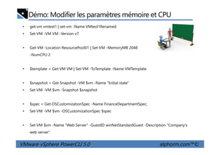 Démo: Modifier les paramètres mémoire et CPU
• get-vm vmtest1 | set-vm -Name VMtest1Renamed
• Set-VM -VM VM -Version v7
• Get-VM -Location ResourcePool01 | Set-VM -MemoryMB 2048
-NumCPU 2
• $template = Get-VM VM | Set-VM -ToTemplate -Name VMTemplate
VMware vSphere PowerCLI 5.0 alphorm.com™©
• $snapshot = Get-Snapshot -VM $vm -Name "Initial state"
• Set-VM -VM $vm -Snapshot $snapshot
• $spec = Get-OSCustomizationSpec -Name FinanceDepartmentSpec;
• Set-VM -VM $vm -OSCustomizationSpec $spec
• Set-VM $vm -Name "Web Server" -GuestID winNetStandardGuest -Description "Company's
web server"
 