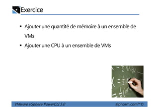 Exercice
Ajouter une quantité de mémoire à un ensemble de
VMs
Ajouter une CPU à un ensemble de VMs
VMware vSphere PowerCLI 5.0 alphorm.com™©
 