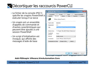 Décortiquer les raccourcis PowerCLI
• Le fichier de la console (PSC1)
spécifie les snapins PowerShell à
exécuter lorsqu’il se lance
• Un snapin est un ensemble
d'applets de commande et
d'autres caractéristiques qui
peuvent être ajoutés à une
session PowerShell
VMware vSphere PowerCLI 5.0 alphorm.com™©
• Un script d'initialisation est
invoqué, qui affiche des
messages d'aide de base
Add-PSSnapin VMware.VimAutomation.Core
 