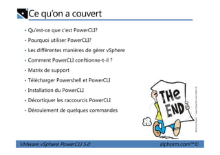 Ce qu’on a couvert
• Qu'est-ce que c’est PowerCLI?
• Pourquoi utiliser PowerCLI?
• Les différentes manières de gérer vSphere
• Comment PowerCLI conftionne-t-il ?
• Matrix de support
• Télécharger Powershell et PowerCLI
VMware vSphere PowerCLI 5.0 alphorm.com™©
• Télécharger Powershell et PowerCLI
• Installation du PowerCLI
• Décortiquer les raccourcis PowerCLI
• Déroulement de quelques commandes
 