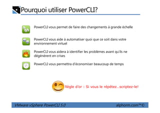 PowerCLI vous permet de faire des changements à grande échelle
PowerCLI vous aide à automatiser quoi que ce soit dans votre
environnement virtuel
PowerCLI vous aidera à identifier les problèmes avant qu'ils ne
dégénèrent en crises
Pourquoi utiliser PowerCLI?
VMware vSphere PowerCLI 5.0 alphorm.com™©
dégénèrent en crises
PowerCLI vous permettra d'économiser beaucoup de temps
Règle d’or : Si vous le répétez…scriptez-le!
 