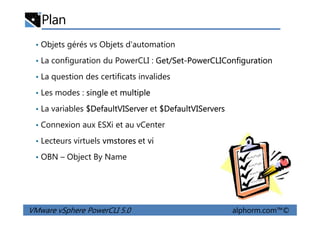 Plan
• Objets gérés vs Objets d'automation
• La configuration du PowerCLI : Get/Set-PowerCLIConfiguration
• La question des certificats invalides
• Les modes : single et multiple
• La variables $DefaultVIServer et $DefaultVIServers
VMware vSphere PowerCLI 5.0 alphorm.com™©
• La variables $DefaultVIServer et $DefaultVIServers
• Connexion aux ESXi et au vCenter
• Lecteurs virtuels vmstores et vi
• OBN – Object By Name
 