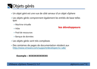 Objets gérés
• Un objet géré est une vue de côté serveur d'un objet vSphere
• Les objets gérés comprennent également les entités de base telles
que:
Machine virtuelle
Hôte
Pool de ressources
les développeurs
VMware vSphere PowerCLI 5.0 alphorm.com™©
Banque de données
• Les objets gérés sont très complexes
• Des centaines de pages de documentation résident aux
http://www.vmware.com/support/developer/vc-sdk/
Exemple : XXXXXXXXXXXX
 