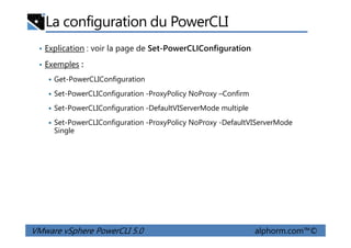 La configuration du PowerCLI
• Explication : voir la page de Set-PowerCLIConfiguration
• Exemples :
Get-PowerCLIConfiguration
Set-PowerCLIConfiguration -ProxyPolicy NoProxy –Confirm
Set-PowerCLIConfiguration -DefaultVIServerMode multiple
Set-PowerCLIConfiguration -ProxyPolicy NoProxy -DefaultVIServerMode
VMware vSphere PowerCLI 5.0 alphorm.com™©
Set-PowerCLIConfiguration -ProxyPolicy NoProxy -DefaultVIServerMode
Single
 