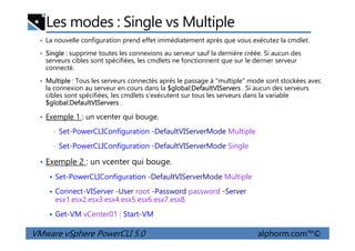 Les modes : Single vs Multiple
• La nouvelle configuration prend effet immédiatement après que vous exécutez la cmdlet.
• Single : supprime toutes les connexions au serveur sauf la dernière créée. Si aucun des
serveurs cibles sont spécifiées, les cmdlets ne fonctionnent que sur le dernier serveur
connecté.
• Multiple : Tous les serveurs connectés après le passage à "multiple" mode sont stockées avec
la connexion au serveur en cours dans la $global:DefaultVIServers . Si aucun des serveurs
cibles sont spécifiées, les cmdlets s'exécutent sur tous les serveurs dans la variable
$global:DefaultVIServers .
• Exemple 1 : un vcenter qui bouge.
VMware vSphere PowerCLI 5.0 alphorm.com™©
• Set-PowerCLIConfiguration -DefaultVIServerMode Multiple
• Set-PowerCLIConfiguration -DefaultVIServerMode Single
• Exemple 2 : un vcenter qui bouge.
Set-PowerCLIConfiguration -DefaultVIServerMode Multiple
Connect-VIServer -User root -Password password -Server
esx1,esx2,esx3,esx4,esx5,esx6,esx7,esx8
Get-VM vCenter01 | Start-VM
 