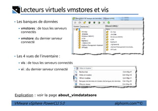 Lecteurs virtuels vmstores et vis
• Les banques de données
vmstores : de tous les serveurs
connectés
vmstore: du dernier serveur
connecté
• Les 4 vues de l’inventaire :
VMware vSphere PowerCLI 5.0 alphorm.com™©
• Les 4 vues de l’inventaire :
vis : de tous les serveurs connectés
vi : du dernier serveur connecté
Explication : voir la page about_vimdatatsore
 