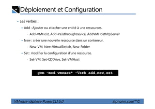Déploiement et Configuration
• Les verbes :
Add : Ajouter ou attacher une entité à une ressources.
• Add-VMHost, Add-PassthroughDevice, AddVMHostNtpServer
New : créer une nouvelle ressource dans un conteneur.
• New-VM, New-VirtualSwitch, New-Folder
Set : modifier la configuration d’une ressource.
VMware vSphere PowerCLI 5.0 alphorm.com™©
Set : modifier la configuration d’une ressource.
• Set-VM, Set-CDDrive, Set-VMHost
gcm -mod vmware* -Verb add,new,set
 