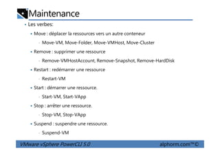 Maintenance
• Les verbes:
Move : déplacer la ressources vers un autre conteneur
• Move-VM, Move-Folder, Move-VMHost, Move-Cluster
Remove : supprimer une ressource
• Remove-VMHostAccount, Remove-Snapshot, Remove-HardDisk
Restart : redémarrer une ressource
• Restart-VM
VMware vSphere PowerCLI 5.0 alphorm.com™©
• Restart-VM
Start : démarrer une ressource.
• Start-VM, Start-VApp
Stop : arrêter une ressource.
• Stop-VM, Stop-VApp
Suspend : suspendre une ressource.
• Suspend-VM
 