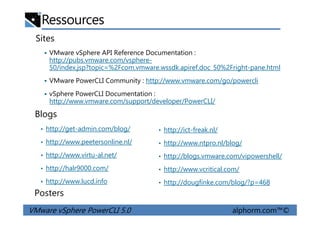 Ressources
Sites
VMware vSphere API Reference Documentation :
http://pubs.vmware.com/vsphere-
50/index.jsp?topic=%2Fcom.vmware.wssdk.apiref.doc_50%2Fright-pane.html
VMware PowerCLI Community : http://www.vmware.com/go/powercli
vSphere PowerCLI Documentation :
http://www.vmware.com/support/developer/PowerCLI/
Blogs
VMware vSphere PowerCLI 5.0 alphorm.com™©
• http://ict-freak.nl/
• http://www.ntpro.nl/blog/
• http://blogs.vmware.com/vipowershell/
• http://www.vcritical.com/
• http://dougfinke.com/blog/?p=468
Posters
• http://get-admin.com/blog/
• http://www.peetersonline.nl/
• http://www.virtu-al.net/
• http://halr9000.com/
• http://www.lucd.info
Blogs
 