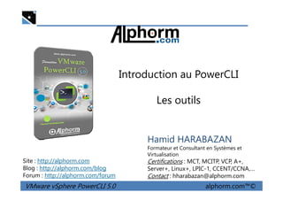 Introduction au PowerCLI
Les outils
VMware vSphere PowerCLI 5.0 alphorm.com™©
Hamid HARABAZAN
Formateur et Consultant en Systèmes et
Virtualisation
Certifications : MCT, MCITP, VCP, A+,
Server+, Linux+, LPIC-1, CCENT/CCNA,…
Contact : hharabazan@alphorm.com
Site : http://alphorm.com
Blog : http://alphorm.com/blog
Forum : http://alphorm.com/forum
Les outils
 
