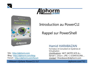 Introduction au PowerCLI
Rappel sur PowerShell
VMware vSphere PowerCLI 5.0 alphorm.com™©
Hamid HARABAZAN
Formateur et Consultant en Systèmes et
Virtualisation
Certifications : MCT, MCITP, VCP, A+,
Server+, Linux+, LPIC-1, CCENT/CCNA,…
Contact : hharabazan@alphorm.com
Site : http://alphorm.com
Blog : http://alphorm.com/blog
Forum : http://alphorm.com/forum
Rappel sur PowerShell
 
