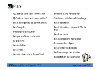 Plan
• Qu'est-ce que c’est PowerShell?
• Qu'est-ce que c’est une cmdlet?
• Les 5 catégories de commandes
• Les Snap-Ins
• Stratégie d’exécution
• Les paramètres communs
• Le texte dans PowerShell
• Tableaux, et tables de hachage
• Les opérateurs
• Les instructions de contrôle de
flux
• Les fonctions
VMware vSphere PowerCLI 5.0 alphorm.com™©
• Les paramètres communs
• La pipeline
• Les variables
• Les Types
• Les nombres dans PowerShell
• Les fonctions
• Les expressions régulières
• Examiner les objets
• Les utilitaires d’objets
• Le formatage des sorties
• Exportation des données
 