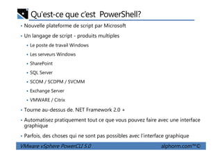 Qu'est-ce que c’est PowerShell?
• Nouvelle plateforme de script par Microsoft
• Un langage de script - produits multiples
Le poste de travail Windows
Les serveurs Windows
SharePoint
SQL Server
SCOM / SCDPM / SVCMM
VMware vSphere PowerCLI 5.0 alphorm.com™©
SCOM / SCDPM / SVCMM
Exchange Server
VMWARE / Citrix
• Tourne au-dessus de. NET Framework 2.0 +
• Automatisez pratiquement tout ce que vous pouvez faire avec une interface
graphique
• Parfois, des choses qui ne sont pas possibles avec l’interface graphique
 