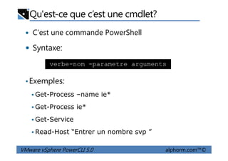 Qu'est-ce que c’est une cmdlet?
C’est une commande PowerShell
Syntaxe:
•Exemples:
verbe-nom -parametre arguments
VMware vSphere PowerCLI 5.0 alphorm.com™©
•Exemples:
Get-Process –name ie*
Get-Process ie*
Get-Service
Read-Host “Entrer un nombre svp ”
 