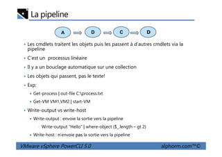 La pipeline
• Les cmdlets traitent les objets puis les passent à d’autres cmdlets via la
pipeline
• C’est un processus linéaire
• Il y a un bouclage automatique sur une collection
• Les objets qui passent, pas le texte!
A DCD
VMware vSphere PowerCLI 5.0 alphorm.com™©
• Les objets qui passent, pas le texte!
• Exp:
Get-process | out-file C:process.txt
Get-VM VM1,VM2 | start-VM
• Write-output vs write-host
Write-output : envoie la sortie vers la pipeline
• Write-output “Hello” | where-object {$_.length – gt 2}
Write-host : n’envoie pas la sortie vers la pipeline
 