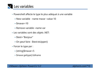 Les variables
• Powershell affecte le type le plus adéquat à une variable
New-variable -name mavar –value 10
$mavar=10
Remove-variable –name var
• Les variables sont des objets .NET:
$test=“Bonjour”
VMware vSphere PowerCLI 5.0 alphorm.com™©
$test=“Bonjour”
On peut faire : $test.toUpper()
• Forcer le type par :
[string]$mavar=5
$mavar.gettype().fullname
 
