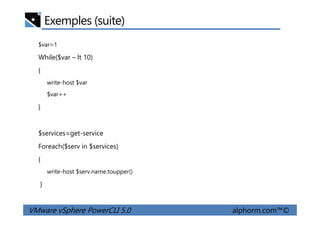 Exemples (suite)
$var=1
While($var – lt 10)
{
write-host $var
$var++
}
VMware vSphere PowerCLI 5.0 alphorm.com™©
$services=get-service
Foreach($serv in $services)
{
write-host $serv.name.toupper()
}
 