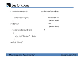 Les fonctions
• Function direBonjour()
{
write-host “Bonjour.”
}
direBonjour
• Function direBonjour($Nom)
function plusQue10($var)
{
if($var – gt 10)
{return $true}
Else
{return $false}
}
VMware vSphere PowerCLI 5.0 alphorm.com™©
• Function direBonjour($Nom)
{
write-host “Bonjour, ” + $Nom
}
sayHello “Hamid”
}
 
