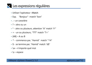 Les expressions régulières
• Utiliser l’opérateur –Match
• Exp. “Bonjour” –match “bon”
• . – un caractère
• ? – zéro ou un
• * - zéro ou plusieurs, attention “A” match “t*”
• + - un ou plusieurs, “TTT” match “T+”
VMware vSphere PowerCLI 5.0 alphorm.com™©
• + - un ou plusieurs, “TTT” match “T+”
• [AB] – A ou B
• ^ - commence par, “Hamid” match “^H”
• $ - se termine par, “Hamid” match “d$”
• w – n’importe quel mot
• s – espace
 