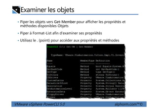 Examiner les objets
• Piper les objets vers Get-Member pour afficher les propriétés et
méthodes disponibles Objets
• Piper à Format-List afin d'examiner ses propriétés
• Utilisez le . (point) pour accéder aux propriétés et méthodes
VMware vSphere PowerCLI 5.0 alphorm.com™©
 