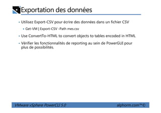 Exportation des données
• Utilisez Export-CSV pour écrire des données dans un fichier CSV
Get-VM | Export-CSV -Path mes.csv
• Use ConvertTo-HTML to convert objects to tables encoded in HTML
• Vérifier les fonctionnalités de reporting au sein de PowerGUI pour
plus de possibilités.
VMware vSphere PowerCLI 5.0 alphorm.com™©
 