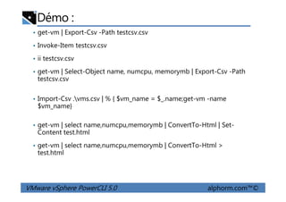 Démo :
• get-vm | Export-Csv -Path testcsv.csv
• Invoke-Item testcsv.csv
• ii testcsv.csv
• get-vm | Select-Object name, numcpu, memorymb | Export-Csv -Path
testcsv.csv
• Import-Csv .vms.csv | % { $vm_name = $_.name;get-vm -name
$vm_name}
VMware vSphere PowerCLI 5.0 alphorm.com™©
• Import-Csv .vms.csv | % { $vm_name = $_.name;get-vm -name
$vm_name}
• get-vm | select name,numcpu,memorymb | ConvertTo-Html | Set-
Content test.html
• get-vm | select name,numcpu,memorymb | ConvertTo-Html >
test.html
 