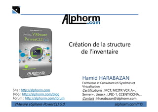 Création de la structure
de l'inventaire
VMware vSphere PowerCLI 5.0 alphorm.com™©
Hamid HARABAZAN
Formateur et Consultant en Systèmes et
Virtualisation
Certifications : MCT, MCITP, VCP, A+,
Server+, Linux+, LPIC-1, CCENT/CCNA,…
Contact : hharabazan@alphorm.com
Site : http://alphorm.com
Blog : http://alphorm.com/blog
Forum : http://alphorm.com/forum
 