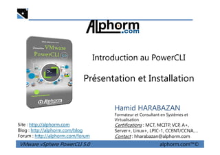 Introduction au PowerCLI
Présentation et Installation
VMware vSphere PowerCLI 5.0 alphorm.com™©
Hamid HARABAZAN
Formateur et Consultant en Systèmes et
Virtualisation
Certifications : MCT, MCITP, VCP, A+,
Server+, Linux+, LPIC-1, CCENT/CCNA,…
Contact : hharabazan@alphorm.com
Site : http://alphorm.com
Blog : http://alphorm.com/blog
Forum : http://alphorm.com/forum
Présentation et Installation
 