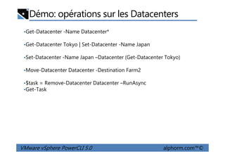 Démo: opérations sur les Datacenters
•Get-Datacenter -Name Datacenter*
•Get-Datacenter Tokyo | Set-Datacenter -Name Japan
•Set-Datacenter -Name Japan –Datacenter (Get-Datacenter Tokyo)
•Move-Datacenter Datacenter -Destination Farm2
$task = Remove-Datacenter Datacenter –RunAsync
VMware vSphere PowerCLI 5.0 alphorm.com™©
•$task = Remove-Datacenter Datacenter –RunAsync
•Get-Task
 